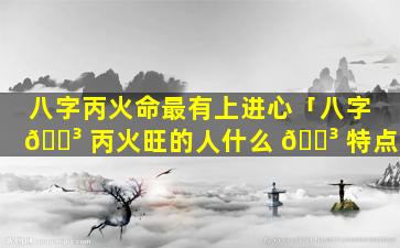 八字丙火命最有上进心「八字 🌳 丙火旺的人什么 🌳 特点」